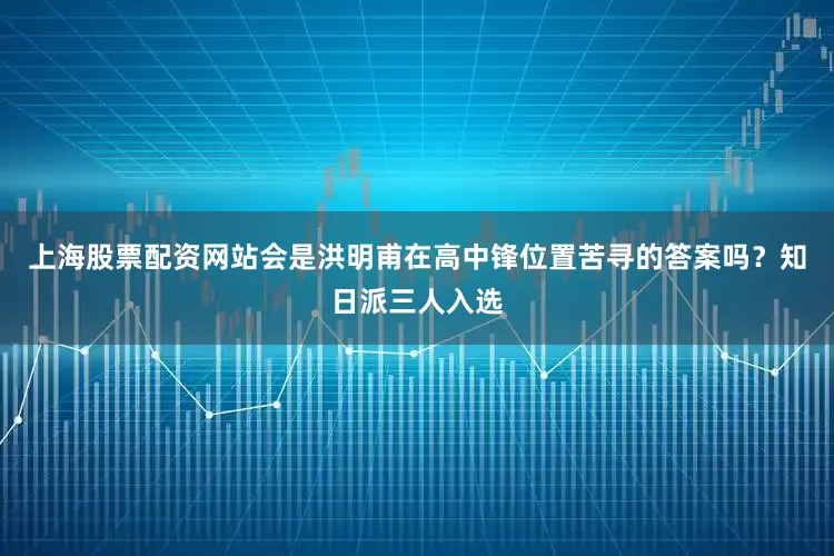 上海股票配资网站会是洪明甫在高中锋位置苦寻的答案吗？知日派三人入选