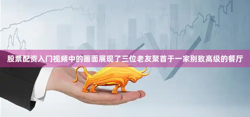 股票配资入门视频中的画面展现了三位老友聚首于一家别致高级的餐厅