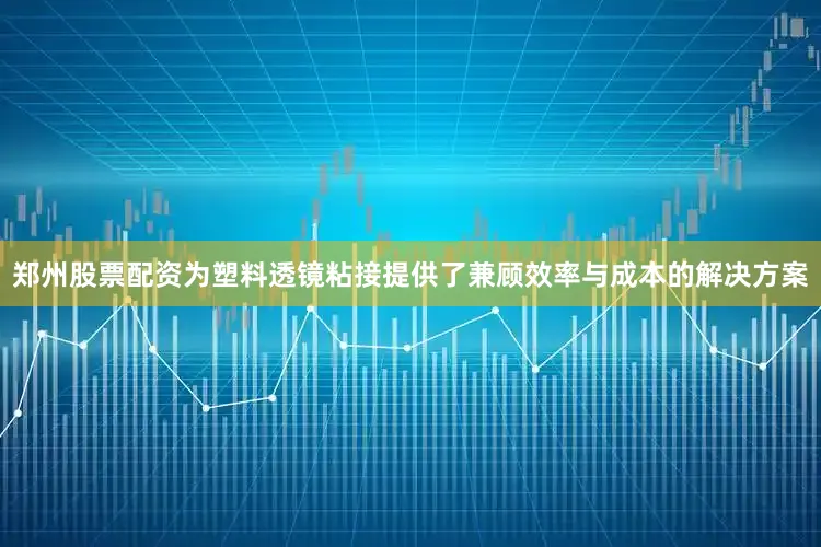 郑州股票配资为塑料透镜粘接提供了兼顾效率与成本的解决方案