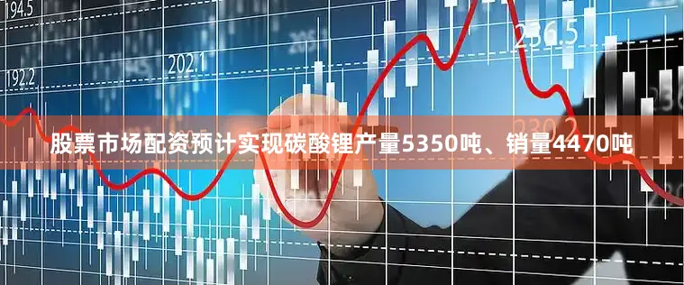 股票市场配资预计实现碳酸锂产量5350吨、销量4470吨