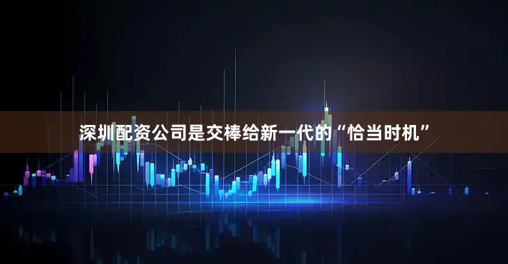 深圳配资公司是交棒给新一代的“恰当时机”