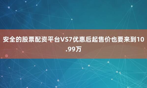 安全的股票配资平台VS7优惠后起售价也要来到10.99万