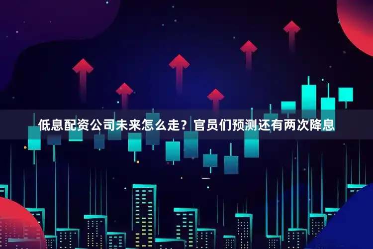 低息配资公司未来怎么走？官员们预测还有两次降息