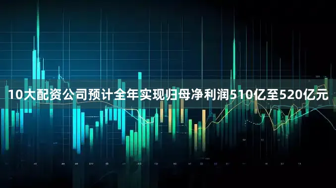 10大配资公司预计全年实现归母净利润510亿至520亿元