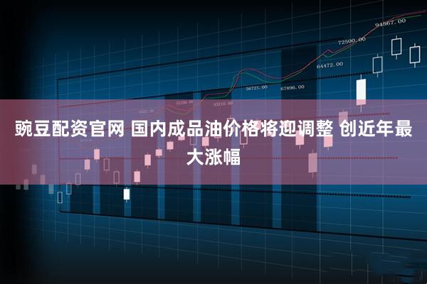 豌豆配资官网 国内成品油价格将迎调整 创近年最大涨幅