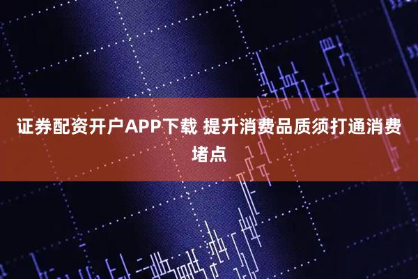 证券配资开户APP下载 提升消费品质须打通消费堵点