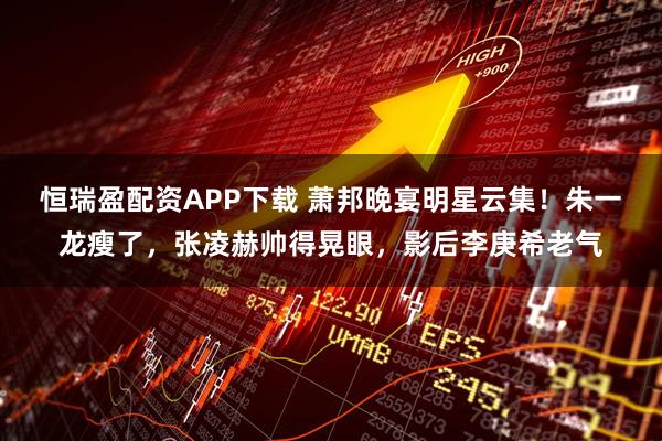 恒瑞盈配资APP下载 萧邦晚宴明星云集！朱一龙瘦了，张凌赫帅得晃眼，影后李庚希老气