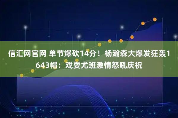 信汇网官网 单节爆砍14分！杨瀚森大爆发狂轰1643帽：戏耍尤班激情怒吼庆祝