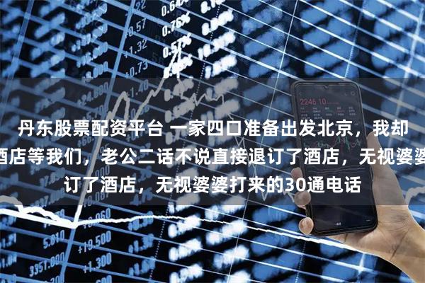 丹东股票配资平台 一家四口准备出发北京，我却刷到小姑子已在酒店等我们，老公二话不说直接退订了酒店，无视婆婆打来的30通电话