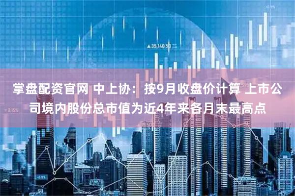 掌盘配资官网 中上协:按9月收盘价计算 上市公司境内股份总市值为近4年来各月末最高点