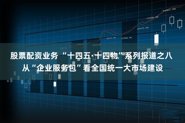 股票配资业务 “十四五·十四物”系列报道之八 从“企业服务包”看全国统一大市场建设