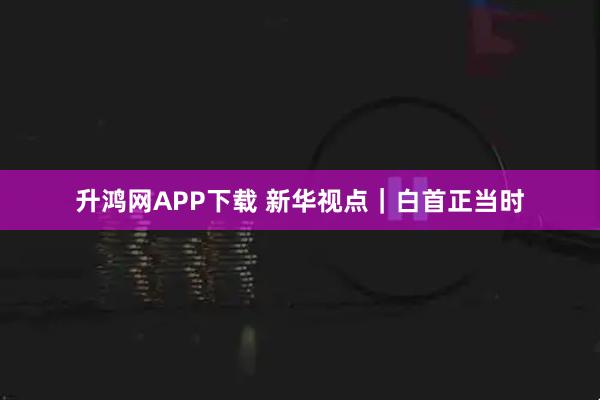 升鸿网APP下载 新华视点｜白首正当时