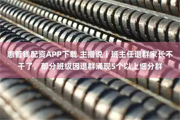 惠管钱配资APP下载 主播说丨班主任退群家长不干了，部分班级因退群涌现5个以上细分群