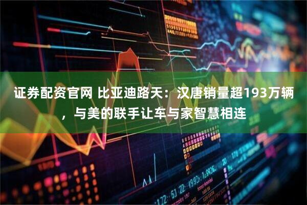 证券配资官网 比亚迪路天:汉唐销量超193万辆,与美的联手让车与家智慧相连