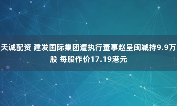 天诚配资 建发国际集团遭执行董事赵呈闽减持9.9万股 每股作价17.19港元
