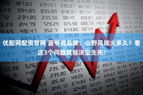 优配网配资官网 蓝爷说品牌：山野风能火多久？看这3个问题就能决定生死！