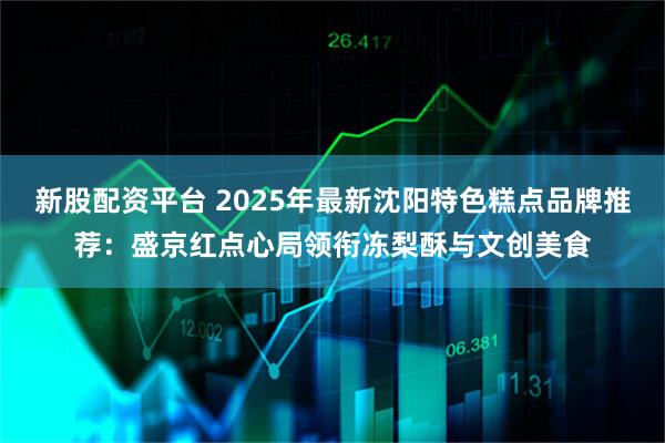 新股配资平台 2025年最新沈阳特色糕点品牌推荐:盛京红点心局领衔冻梨酥与文创美食
