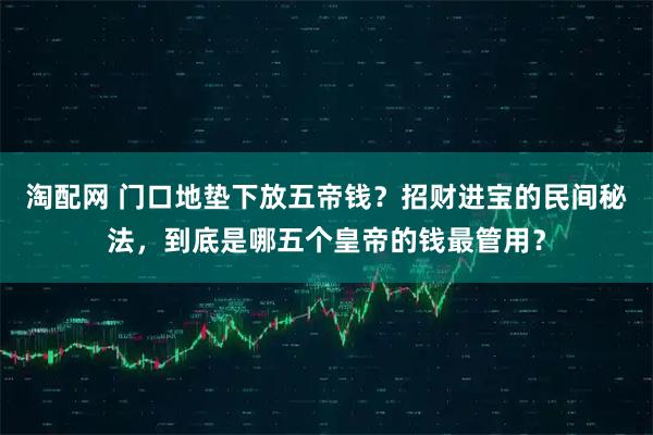 淘配网 门口地垫下放五帝钱？招财进宝的民间秘法，到底是哪五个皇帝的钱最管用？