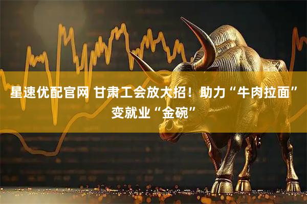 星速优配官网 甘肃工会放大招！助力“牛肉拉面”变就业“金碗”