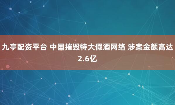 九亭配资平台 中国摧毁特大假酒网络 涉案金额高达2.6亿