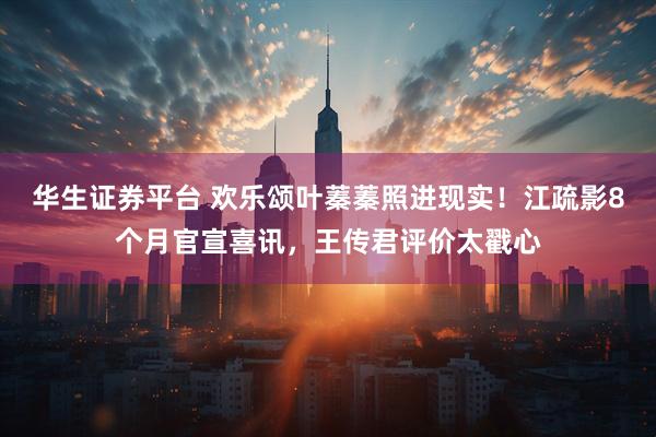 华生证券平台 欢乐颂叶蓁蓁照进现实！江疏影8个月官宣喜讯，王传君评价太戳心