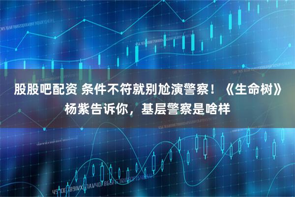 股股吧配资 条件不符就别尬演警察！《生命树》杨紫告诉你，基层警察是啥样