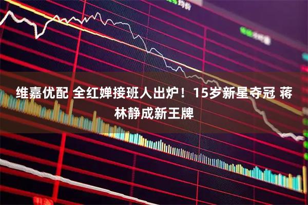 维嘉优配 全红婵接班人出炉！15岁新星夺冠 蒋林静成新王牌