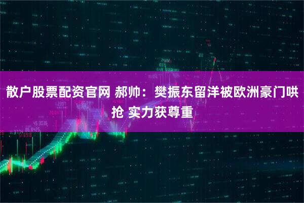 散户股票配资官网 郝帅：樊振东留洋被欧洲豪门哄抢 实力获尊重