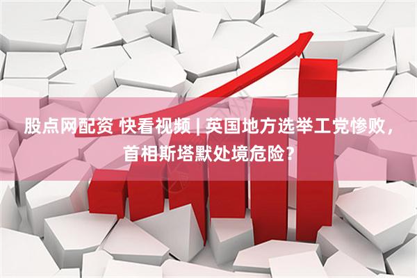 股点网配资 快看视频 | 英国地方选举工党惨败，首相斯塔默处境危险？