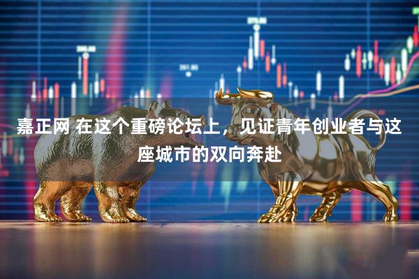 嘉正网 在这个重磅论坛上，见证青年创业者与这座城市的双向奔赴