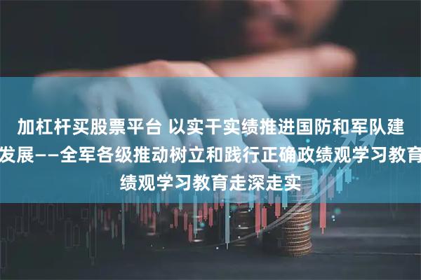 加杠杆买股票平台 以实干实绩推进国防和军队建设高质量发展——全军各级推动树立和践行正确政绩观学习教育走深走实