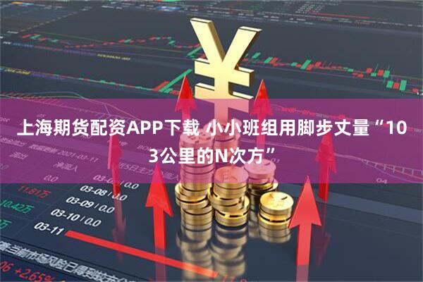 上海期货配资APP下载 小小班组用脚步丈量“103公里的N次方”