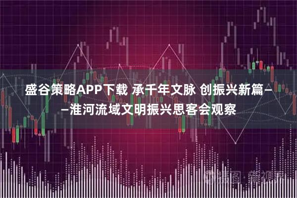 盛谷策略APP下载 承千年文脉 创振兴新篇——淮河流域文明振兴思客会观察