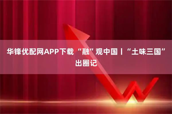 华锋优配网APP下载 “融”观中国丨“土味三国”出圈记