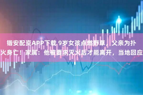锴安配资APP下载 9岁女孩点燃野草,父亲为扑火身亡!家属:他被要求灭火后才能离开,当地回应