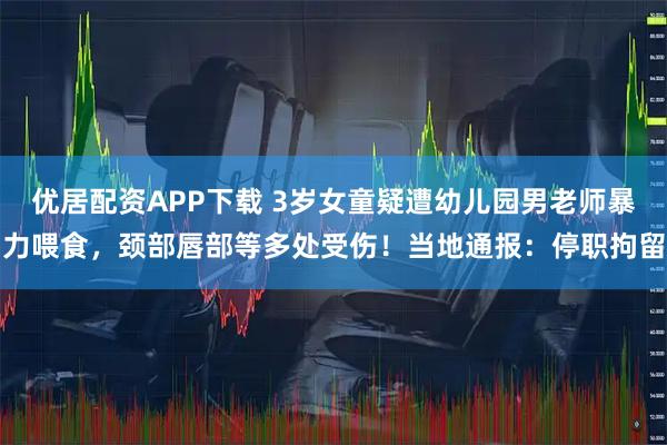 优居配资APP下载 3岁女童疑遭幼儿园男老师暴力喂食,颈部唇部等多处受伤!当地通报:停职拘留