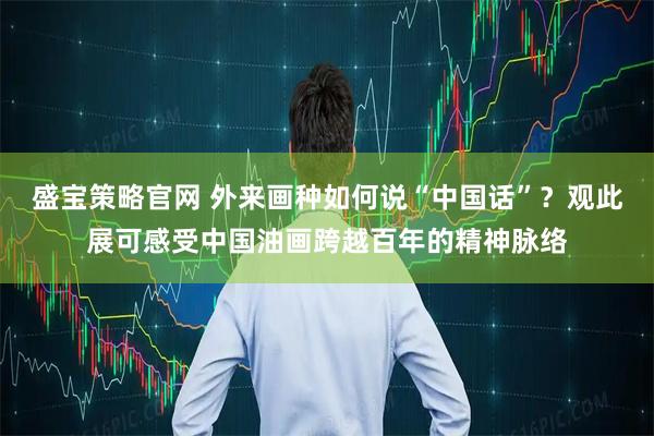 盛宝策略官网 外来画种如何说“中国话”？观此展可感受中国油画跨越百年的精神脉络
