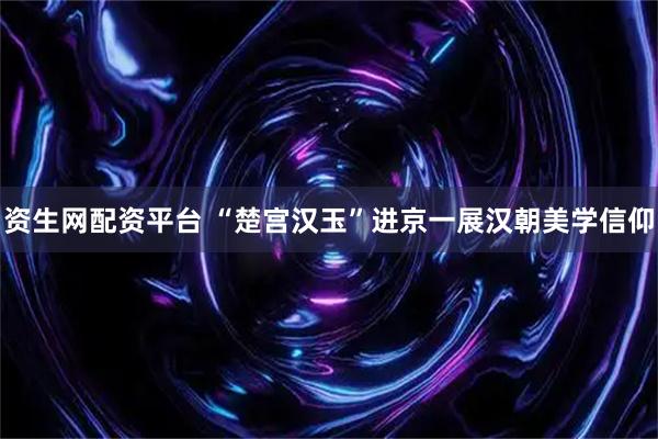 资生网配资平台 “楚宫汉玉”进京一展汉朝美学信仰