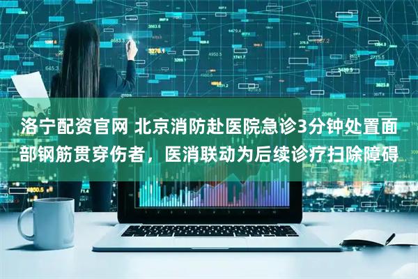 洛宁配资官网 北京消防赴医院急诊3分钟处置面部钢筋贯穿伤者，医消联动为后续诊疗扫除障碍