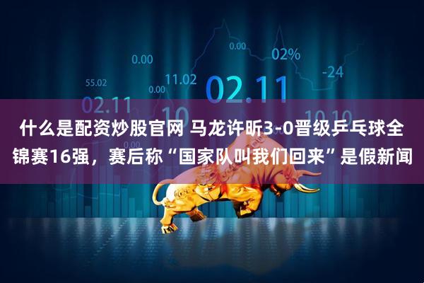 什么是配资炒股官网 马龙许昕3-0晋级乒乓球全锦赛16强,赛后称“国家队叫我们回来”是假新闻