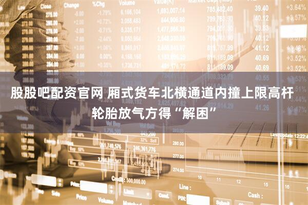 股股吧配资官网 厢式货车北横通道内撞上限高杆 轮胎放气方得“解困”