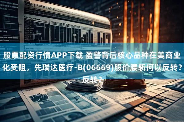 股票配资行情APP下载 盈警背后核心品种在美商业化受阻，先瑞达医疗-B(06669)股价腰斩何以反转？