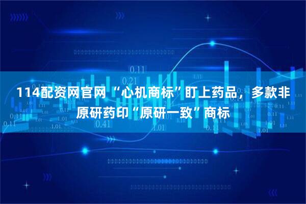 114配资网官网 “心机商标”盯上药品，多款非原研药印“原研一致”商标