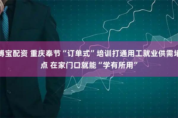 博宝配资 重庆奉节“订单式”培训打通用工就业供需堵点 在家门口就能“学有所用”