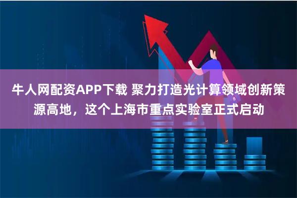 牛人网配资APP下载 聚力打造光计算领域创新策源高地，这个上海市重点实验室正式启动