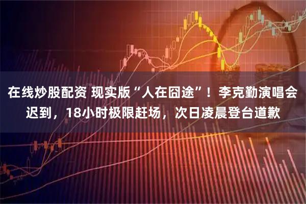 在线炒股配资 现实版“人在囧途”！李克勤演唱会迟到，18小时极限赶场，次日凌晨登台道歉